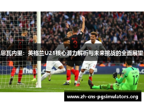 恩瓦内里：英格兰U21核心潜力解析与未来挑战的全面展望