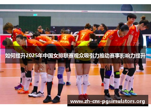 如何提升2025年中国女排联赛观众吸引力推动赛事影响力提升