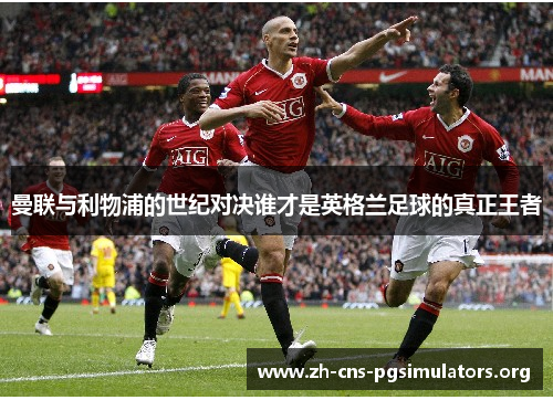 曼联与利物浦的世纪对决谁才是英格兰足球的真正王者