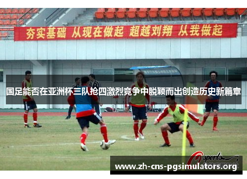 国足能否在亚洲杯三队抢四激烈竞争中脱颖而出创造历史新篇章