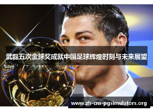 武磊五次金球奖成就中国足球辉煌时刻与未来展望