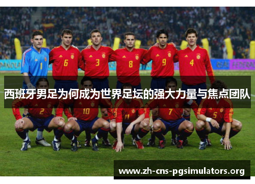 西班牙男足为何成为世界足坛的强大力量与焦点团队