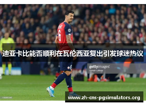 迪亚卡比能否顺利在瓦伦西亚复出引发球迷热议 迪亚卡比能否顺利在瓦伦西亚复出引发球迷热议