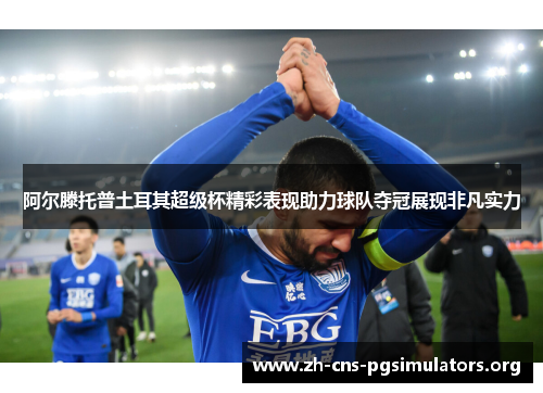 阿尔滕托普土耳其超级杯精彩表现助力球队夺冠展现非凡实力 阿尔滕托普土耳其超级杯精彩表现助力球队夺冠展现非凡实力