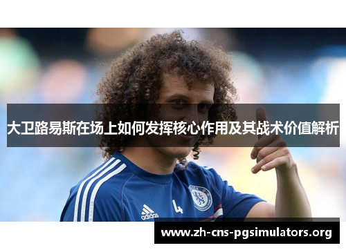 大卫路易斯在场上如何发挥核心作用及其战术价值解析 大卫路易斯在场上如何发挥核心作用及其战术价值解析