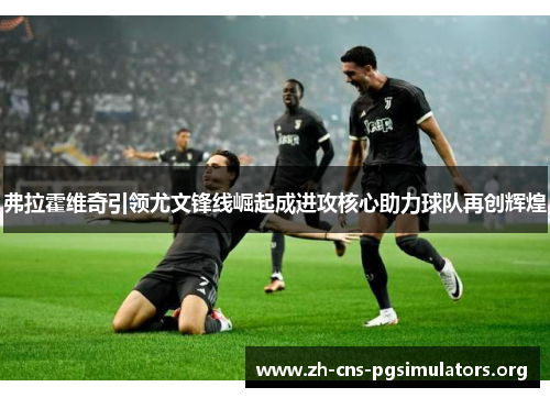 弗拉霍维奇引领尤文锋线崛起成进攻核心助力球队再创辉煌