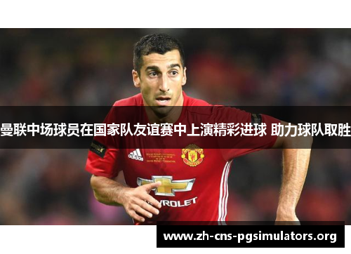 曼联中场球员在国家队友谊赛中上演精彩进球 助力球队取胜