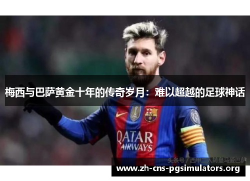梅西与巴萨黄金十年的传奇岁月：难以超越的足球神话