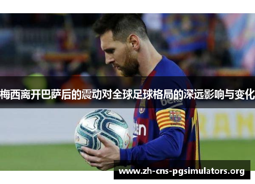 梅西离开巴萨后的震动对全球足球格局的深远影响与变化