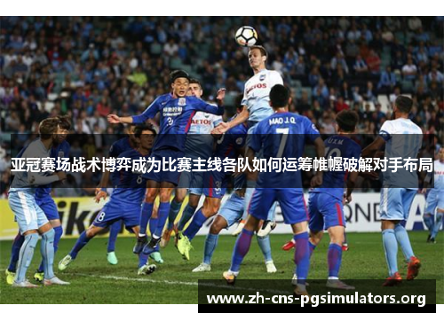 亚冠赛场战术博弈成为比赛主线各队如何运筹帷幄破解对手布局